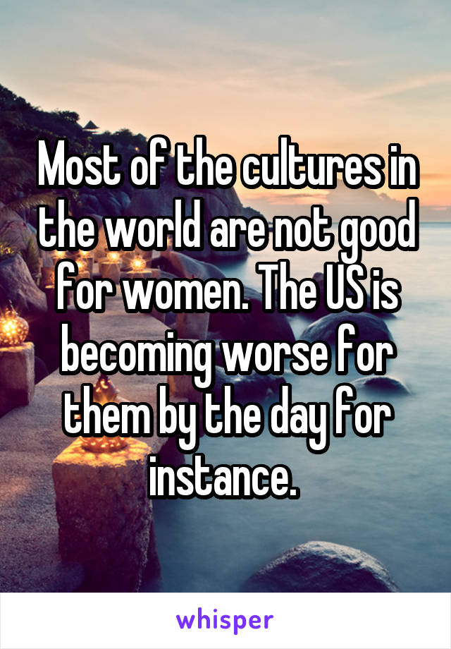 Most of the cultures in the world are not good for women. The US is becoming worse for them by the day for instance. 