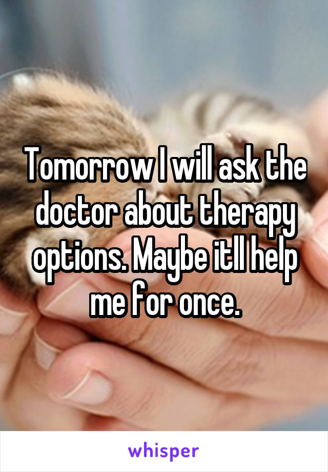 Tomorrow I will ask the doctor about therapy options. Maybe itll help me for once.