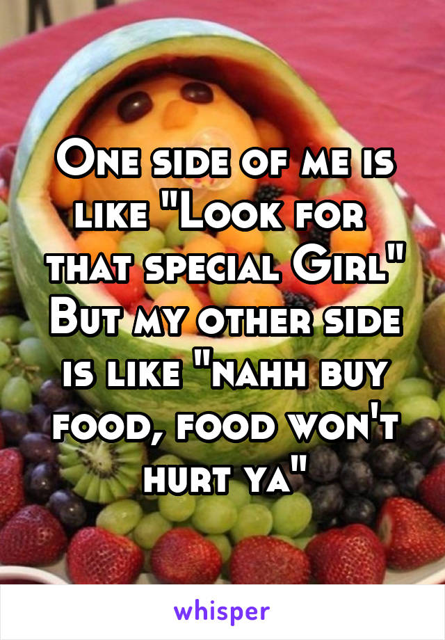 One side of me is like "Look for  that special Girl" But my other side is like "nahh buy food, food won't hurt ya"