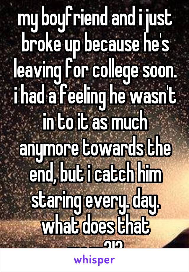 my boyfriend and i just broke up because he's leaving for college soon. i had a feeling he wasn't in to it as much anymore towards the end, but i catch him staring every. day. what does that mean?!?