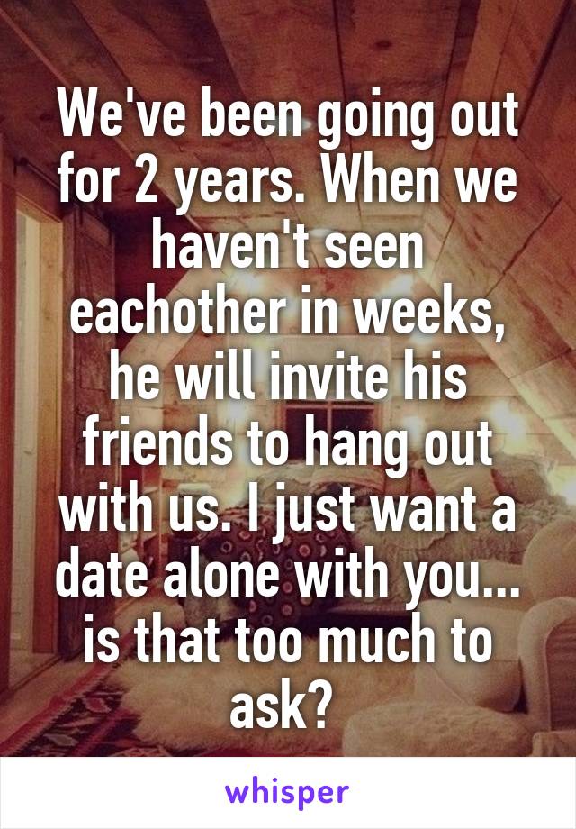 We've been going out for 2 years. When we haven't seen eachother in weeks, he will invite his friends to hang out with us. I just want a date alone with you... is that too much to ask? 