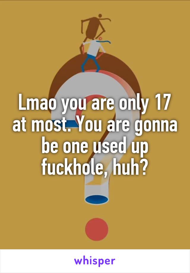 Lmao you are only 17 at most. You are gonna be one used up fuckhole, huh?