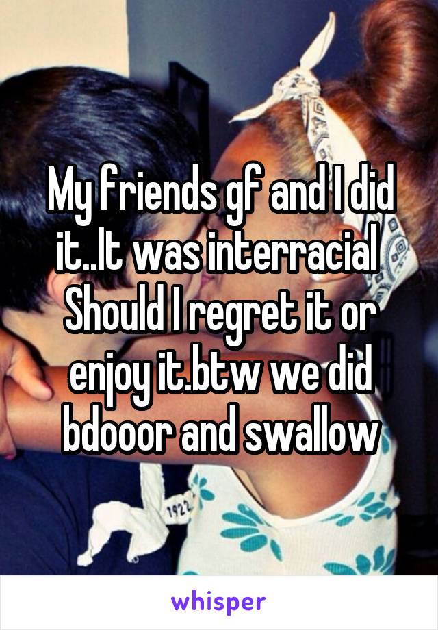 My friends gf and I did it..It was interracial 
Should I regret it or enjoy it.btw we did bdooor and swallow