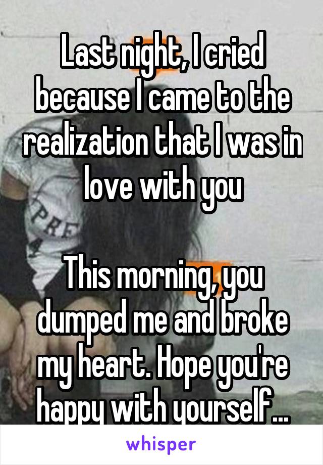 Last night, I cried because I came to the realization that I was in love with you

This morning, you dumped me and broke my heart. Hope you're happy with yourself...