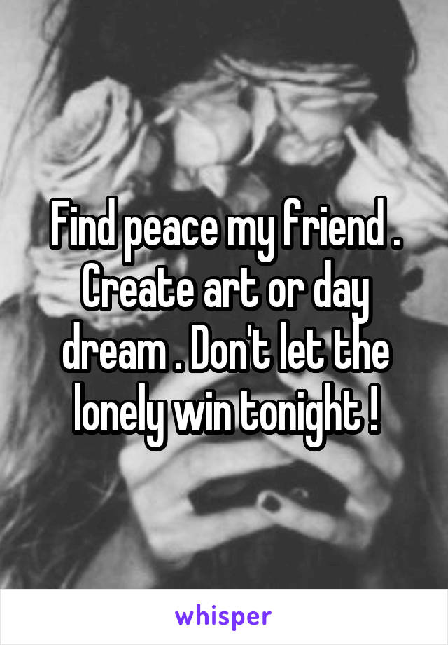 Find peace my friend . Create art or day dream . Don't let the lonely win tonight !