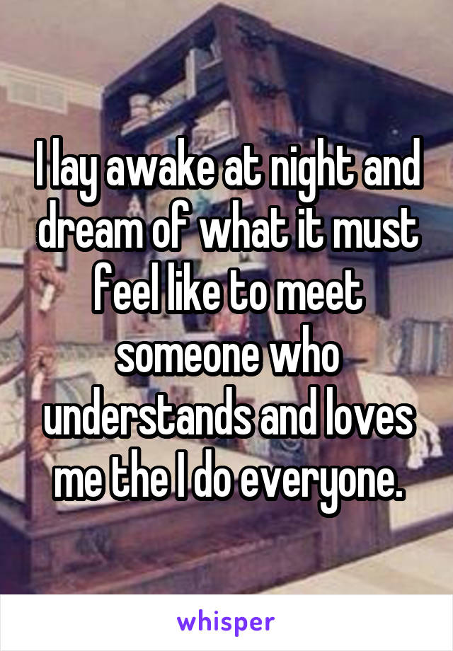 I lay awake at night and dream of what it must feel like to meet someone who understands and loves me the I do everyone.