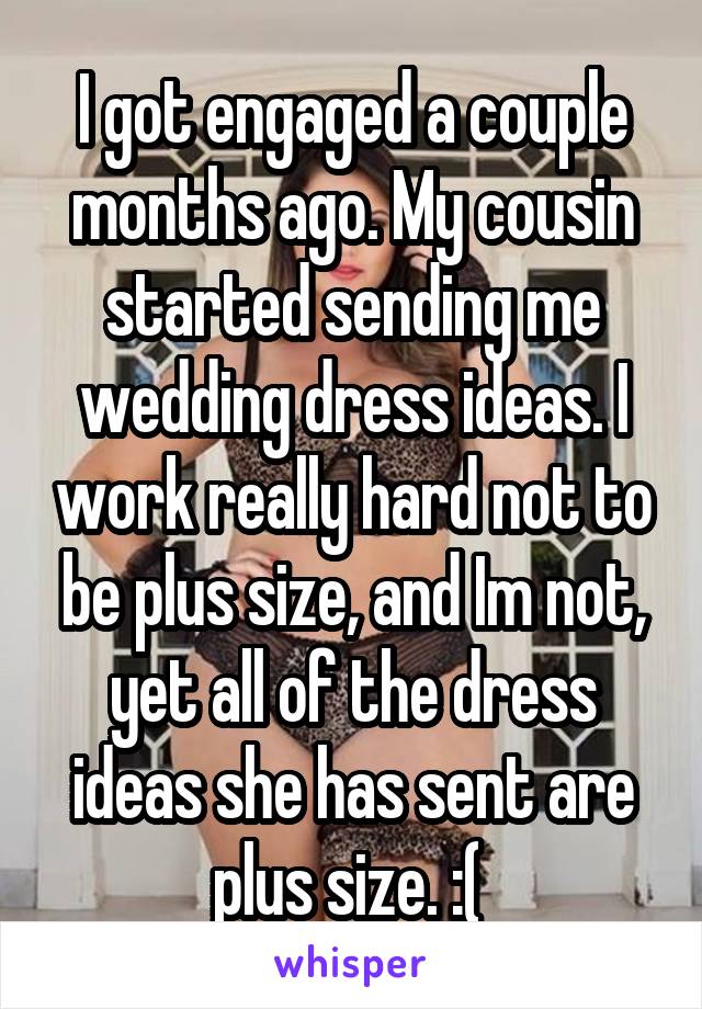 I got engaged a couple months ago. My cousin started sending me wedding dress ideas. I work really hard not to be plus size, and Im not, yet all of the dress ideas she has sent are plus size. :( 