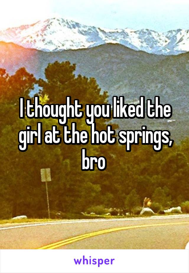 I thought you liked the girl at the hot springs, bro 