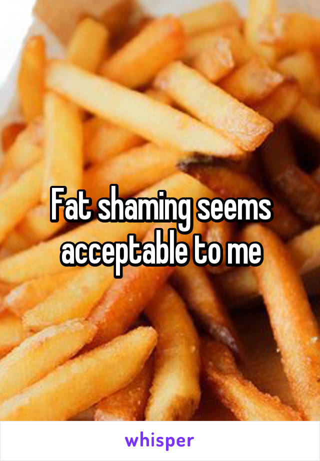 Fat shaming seems acceptable to me