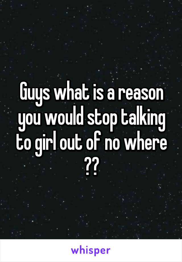 Guys what is a reason you would stop talking to girl out of no where ??