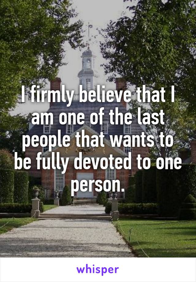 I firmly believe that I am one of the last people that wants to be fully devoted to one person.