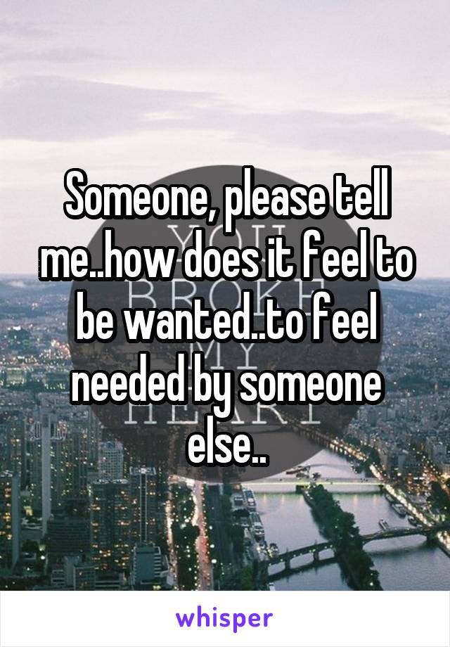 Someone, please tell me..how does it feel to be wanted..to feel needed by someone else..