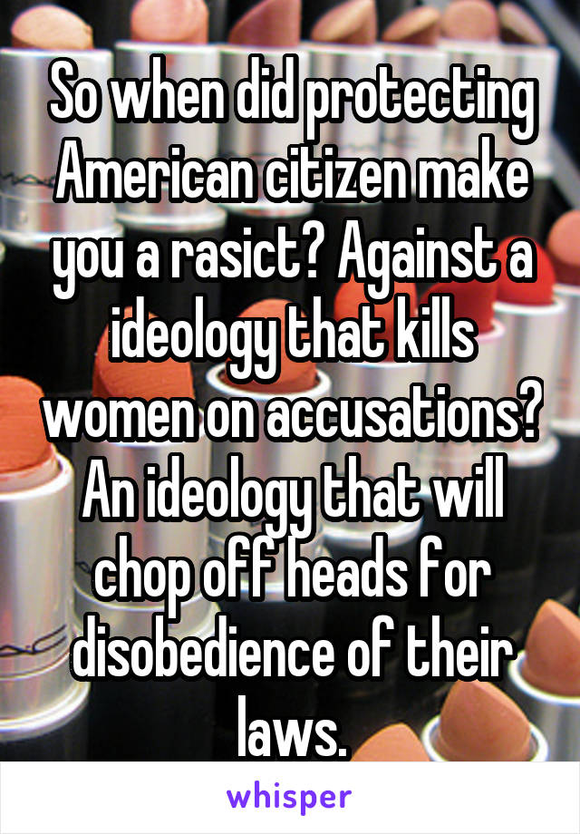 So when did protecting American citizen make you a rasict? Against a ideology that kills women on accusations? An ideology that will chop off heads for disobedience of their laws.