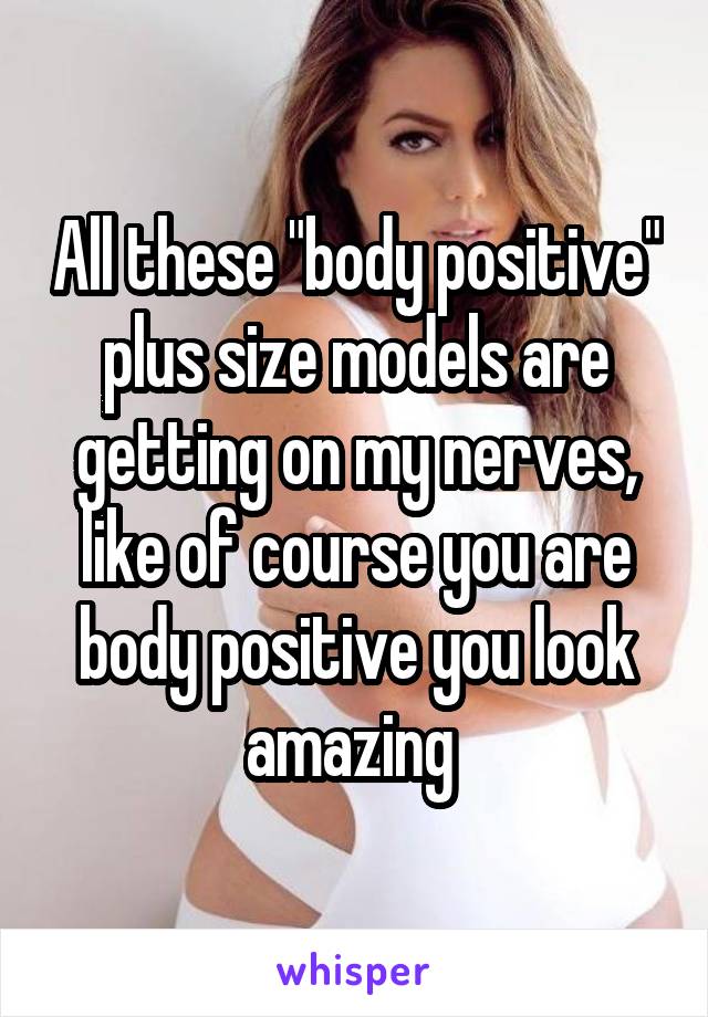 All these "body positive" plus size models are getting on my nerves, like of course you are body positive you look amazing 