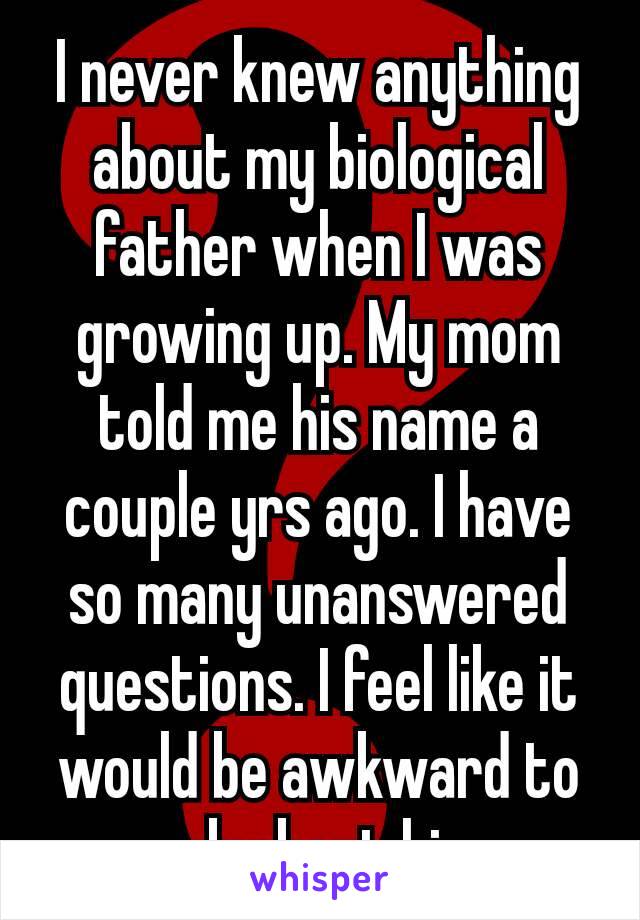 I never knew anything about my biological father when I was growing up. My mom told me his name a couple yrs ago. I have so many unanswered questions. I feel like it would be awkward to ask about​ him