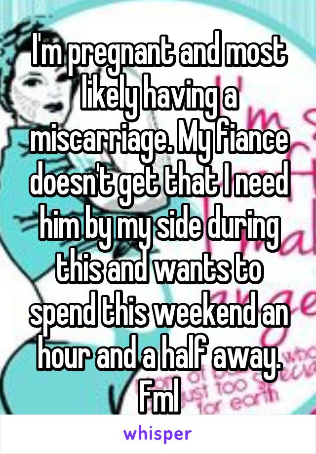 I'm pregnant and most likely having a miscarriage. My fiance doesn't get that I need him by my side during this and wants to spend this weekend an hour and a half away. Fml