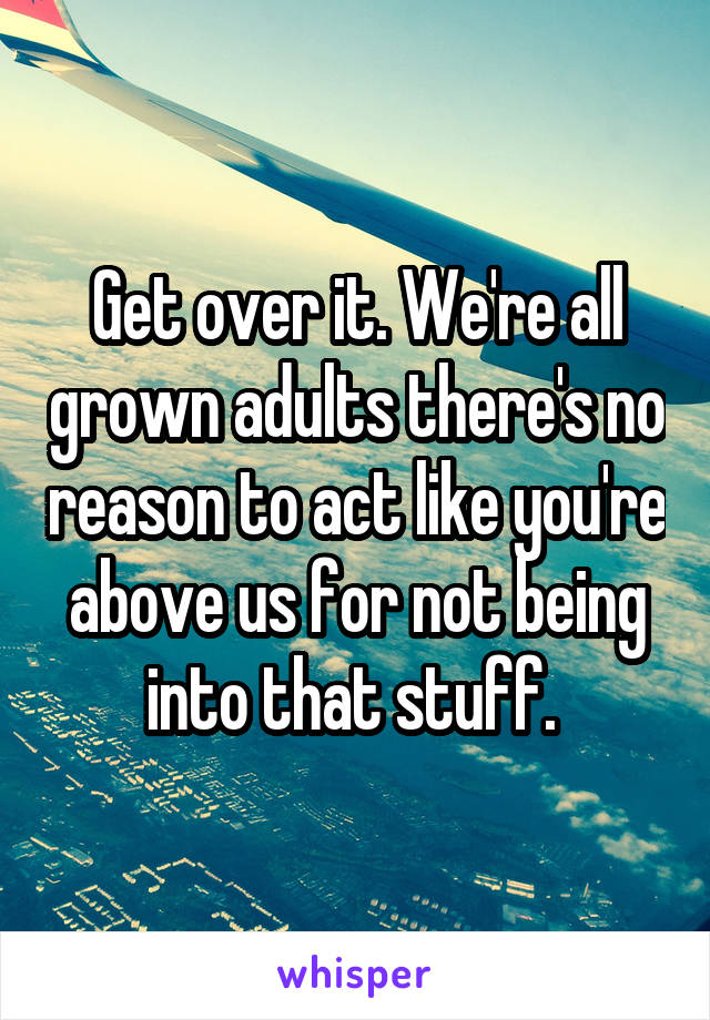 Get over it. We're all grown adults there's no reason to act like you're above us for not being into that stuff. 