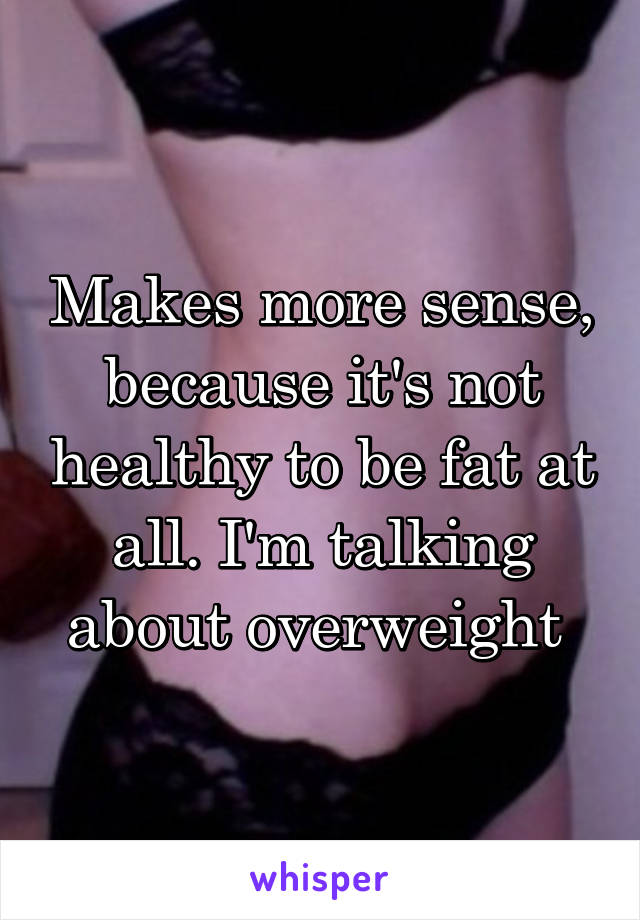 Makes more sense, because it's not healthy to be fat at all. I'm talking about overweight 