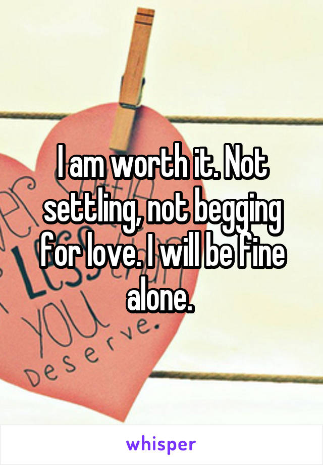 I am worth it. Not settling, not begging for love. I will be fine alone. 