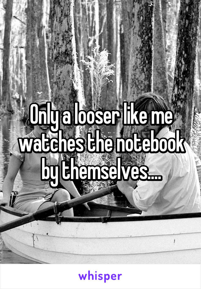 Only a looser like me watches the notebook by themselves....