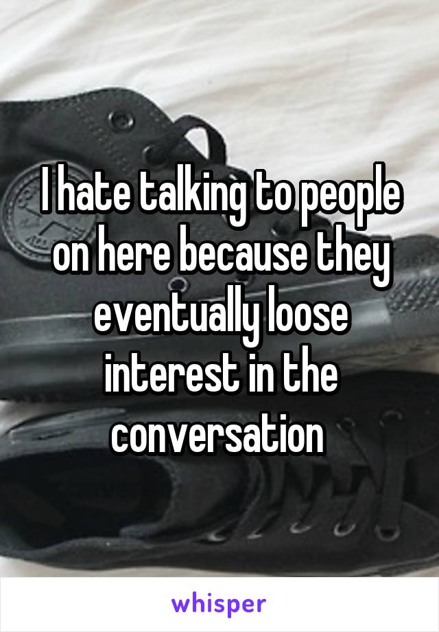 I hate talking to people on here because they eventually loose interest in the conversation 