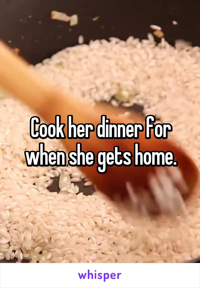 Cook her dinner for when she gets home.