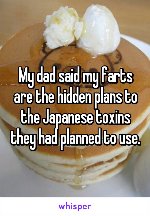 My dad said my farts are the hidden plans to the Japanese toxins they had planned to use.