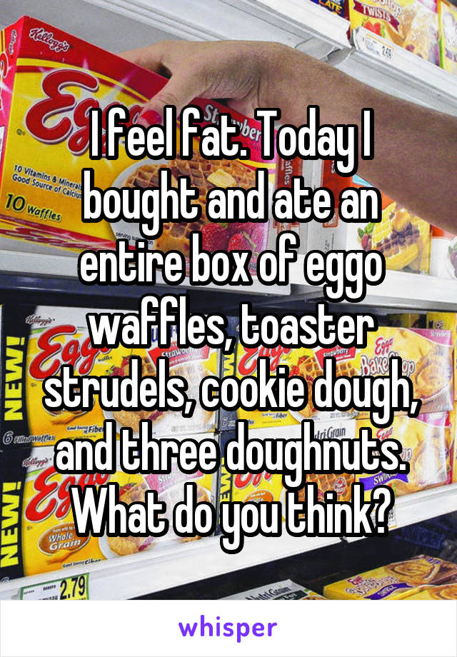 I feel fat. Today I bought and ate an entire box of eggo waffles, toaster strudels, cookie dough, and three doughnuts. What do you think?