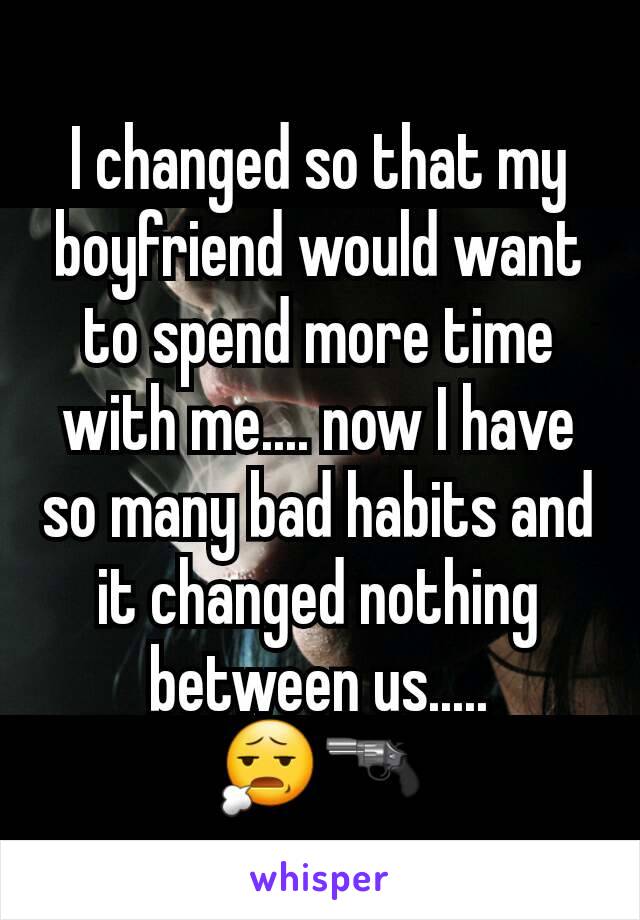 I changed so that my boyfriend would want to spend more time with me.... now I have so many bad habits and it changed nothing between us.....           😧🔫