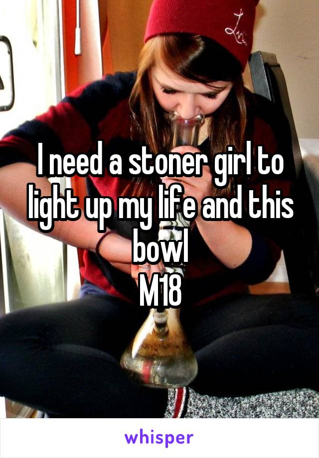 I need a stoner girl to light up my life and this bowl
M18