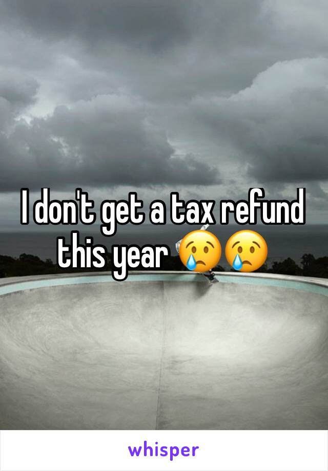 I don't get a tax refund this year 😢😢