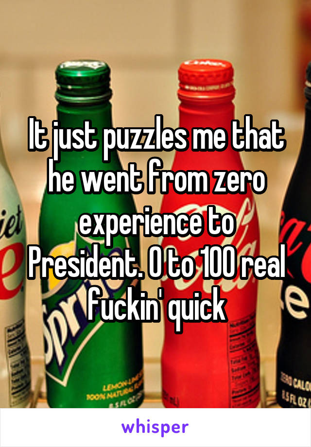 It just puzzles me that he went from zero experience to President. 0 to 100 real fuckin' quick