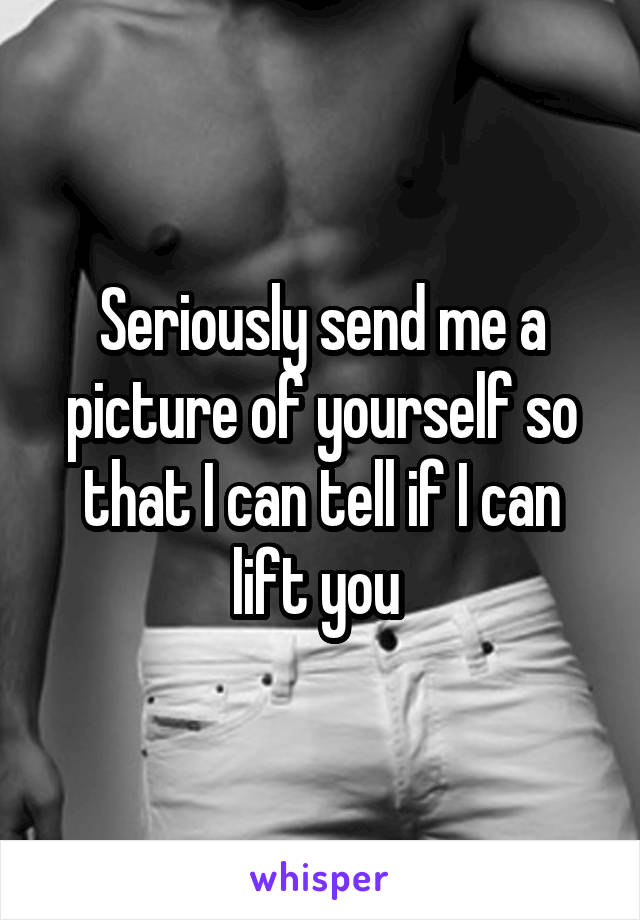 Seriously send me a picture of yourself so that I can tell if I can lift you 