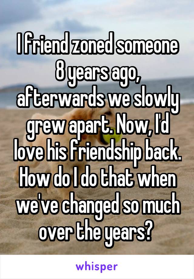 I friend zoned someone 8 years ago, afterwards we slowly grew apart. Now, I'd love his friendship back. How do I do that when we've changed so much over the years? 