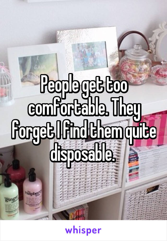 People get too comfortable. They forget I find them quite disposable. 