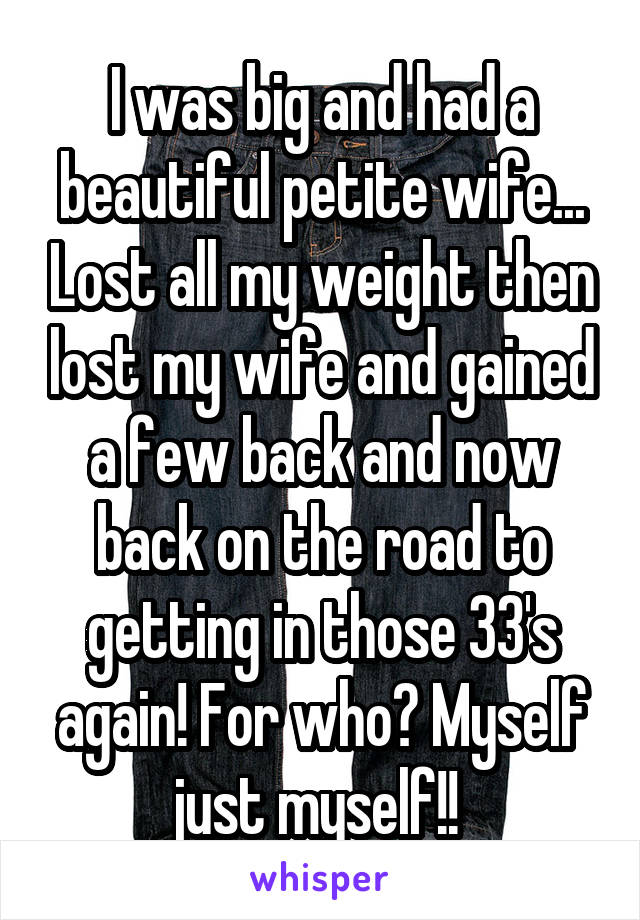 I was big and had a beautiful petite wife... Lost all my weight then lost my wife and gained a few back and now back on the road to getting in those 33's again! For who? Myself just myself!! 