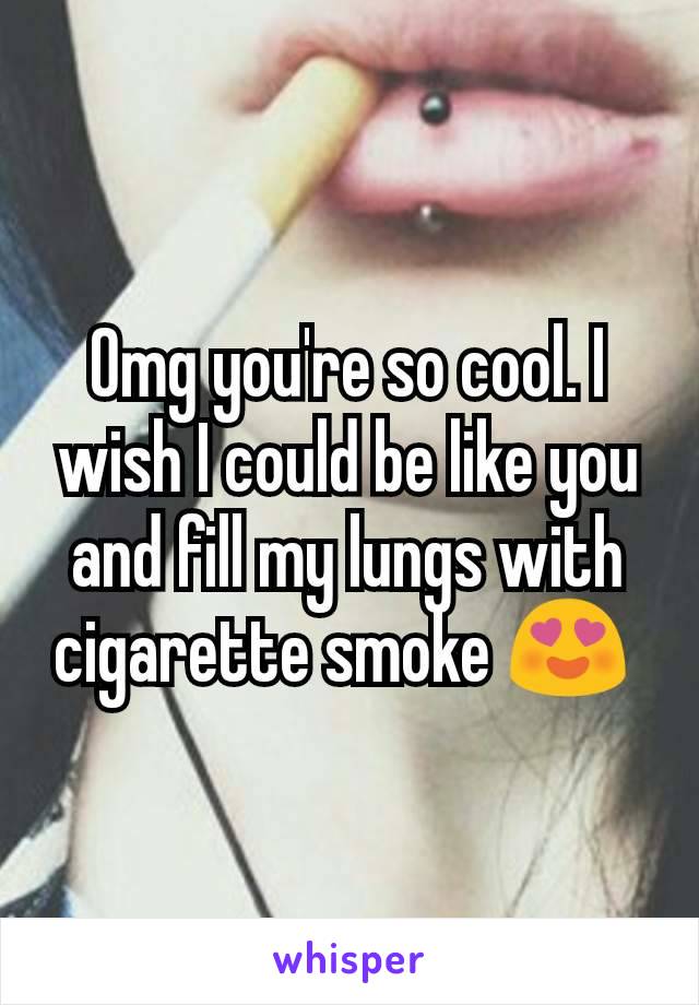 Omg you're so cool. I wish I could be like you and fill my lungs with cigarette smoke 😍 