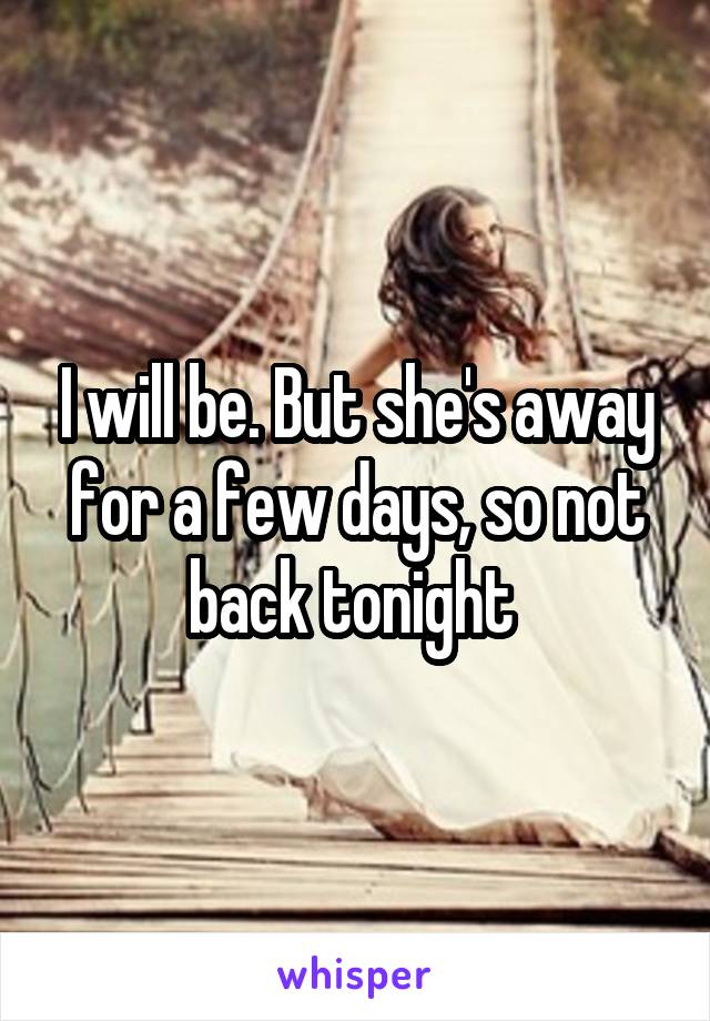 I will be. But she's away for a few days, so not back tonight 