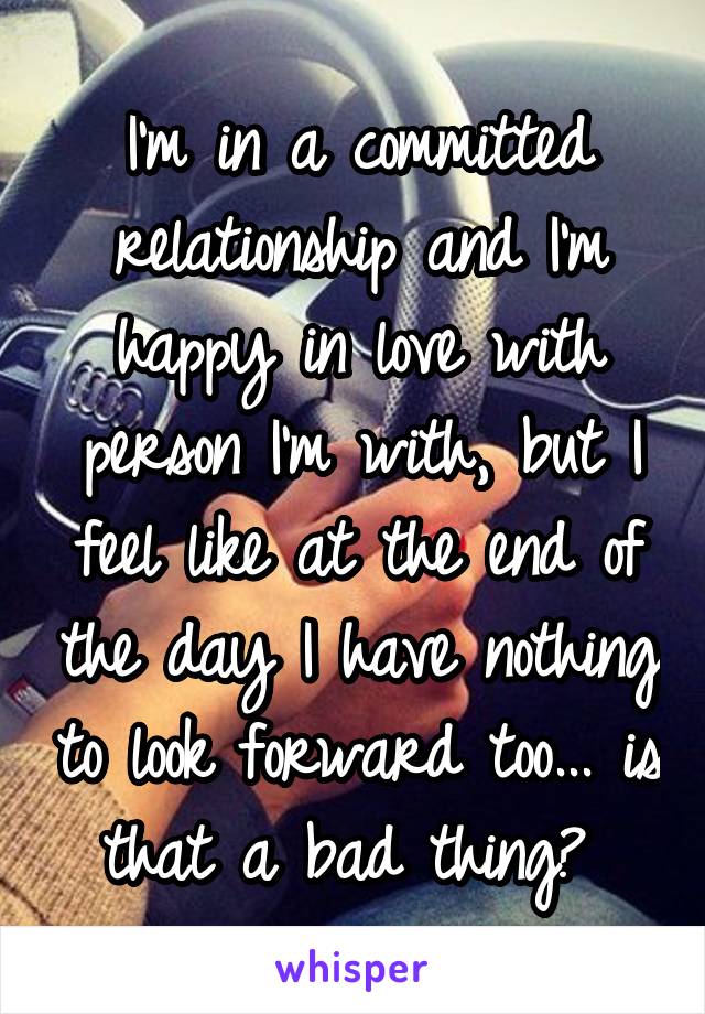 I'm in a committed relationship and I'm happy in love with person I'm with, but I feel like at the end of the day I have nothing to look forward too... is that a bad thing? 