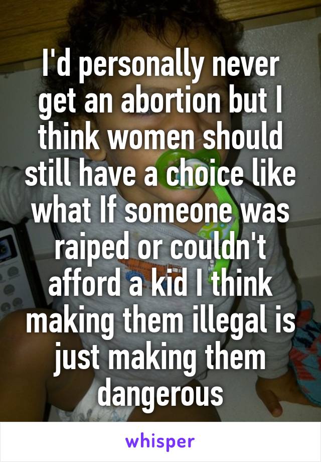 I'd personally never get an abortion but I think women should still have a choice like what If someone was raiped or couldn't afford a kid I think making them illegal is just making them dangerous