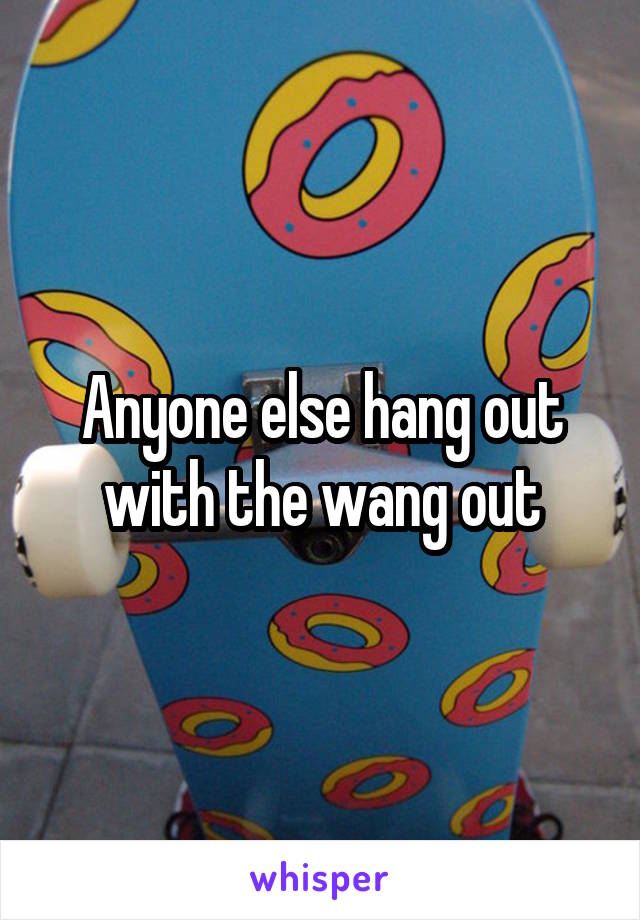 Anyone else hang out with the wang out