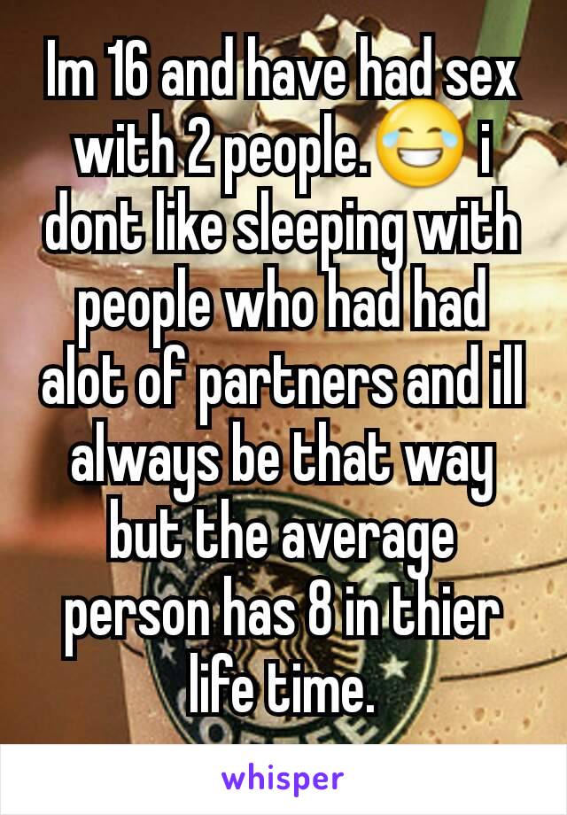 Im 16 and have had sex with 2 people.😂 i dont like sleeping with people who had had alot of partners and ill always be that way but the average person has 8 in thier life time.