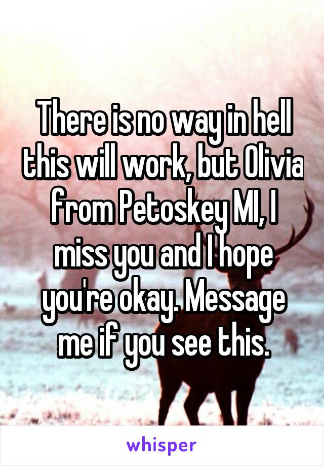 There is no way in hell this will work, but Olivia from Petoskey MI, I miss you and I hope you're okay. Message me if you see this.