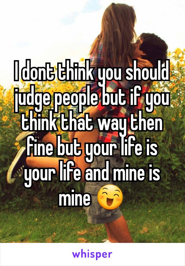 I dont think you should judge people but if you think that way then fine but your life is your life and mine is mine 😄