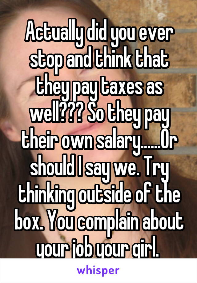 Actually did you ever stop and think that they pay taxes as well??? So they pay their own salary......Or should I say we. Try thinking outside of the box. You complain about your job your girl. 