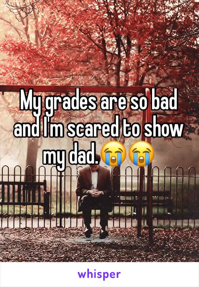 My grades are so bad and I'm scared to show my dad.😭😭