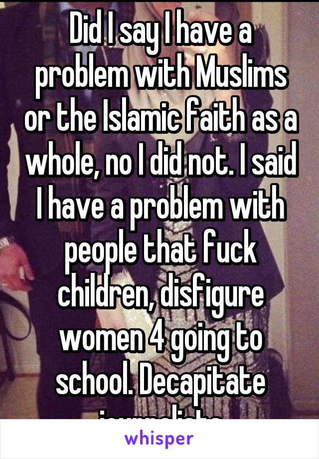 Did I say I have a problem with Muslims or the Islamic faith as a whole, no I did not. I said I have a problem with people that fuck children, disfigure women 4 going to school. Decapitate journalists