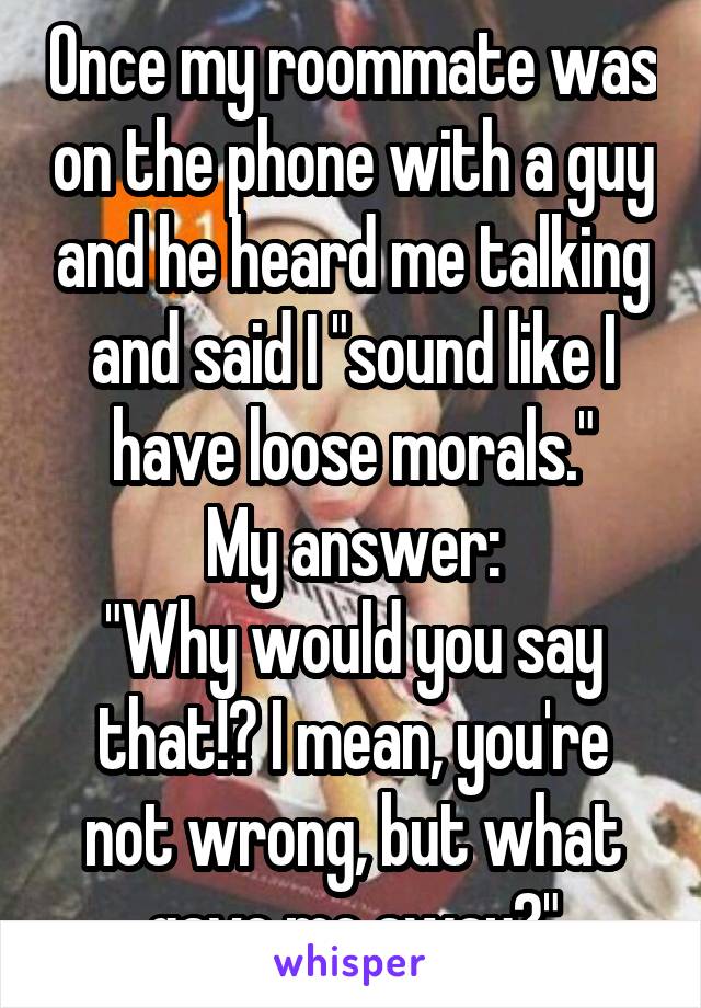 Once my roommate was on the phone with a guy and he heard me talking and said I "sound like I have loose morals."
My answer:
"Why would you say that!? I mean, you're not wrong, but what gave me away?"