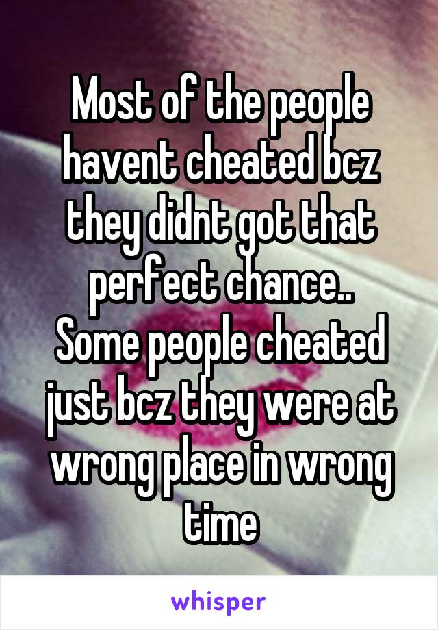 Most of the people havent cheated bcz they didnt got that perfect chance..
Some people cheated just bcz they were at wrong place in wrong time