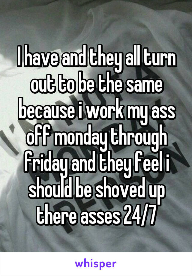 I have and they all turn out to be the same because i work my ass off monday through friday and they feel i should be shoved up there asses 24/7